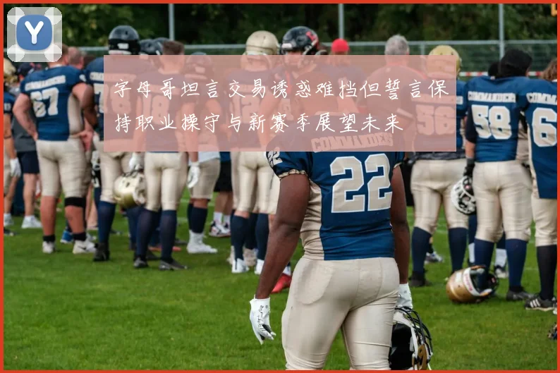 字母哥坦言交易诱惑难挡但誓言保持职业操守与新赛季展望未来