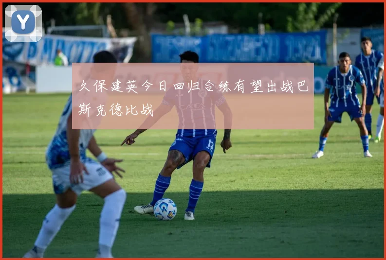 久保建英今日回归合练有望出战巴斯克德比战