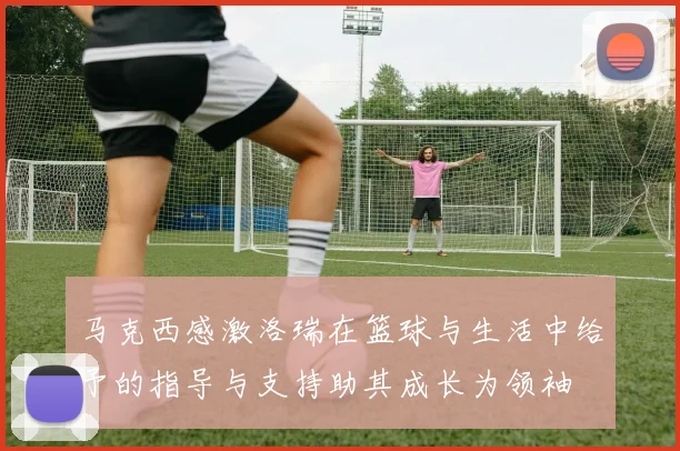 马克西感激洛瑞在篮球与生活中给予的指导与支持助其成长为领袖