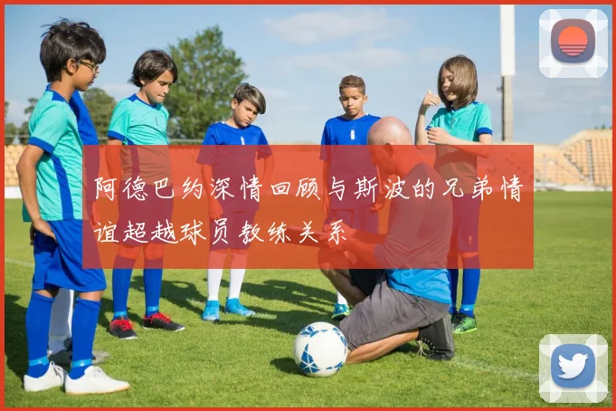 阿德巴约深情回顾与斯波的兄弟情谊超越球员教练关系
