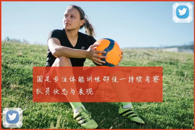 国足专注体能训练邵佳一持续考察队员状态与表现