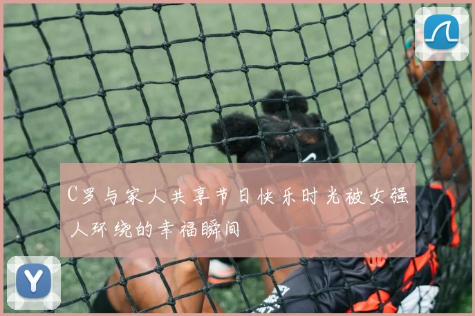 C罗与家人共享节日快乐时光被女强人环绕的幸福瞬间