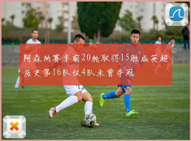 阿森纳赛季前20轮取得15胜成英超历史第16队仅4队未曾夺冠