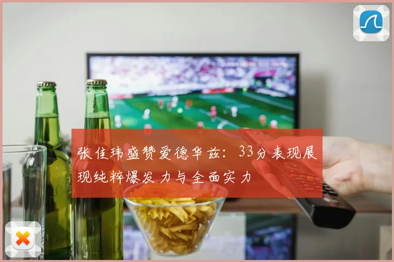 张佳玮盛赞爱德华兹：33分表现展现纯粹爆发力与全面实力
