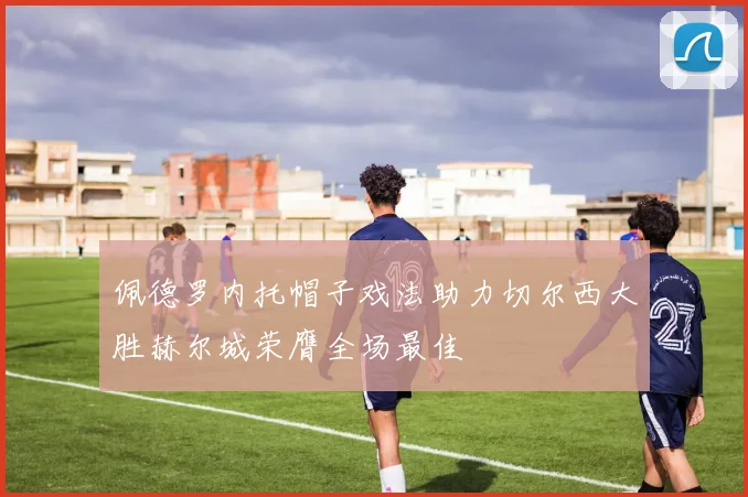 佩德罗内托帽子戏法助力切尔西大胜赫尔城荣膺全场最佳