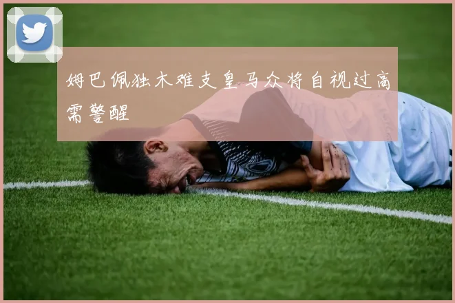 姆巴佩独木难支皇马众将自视过高需警醒