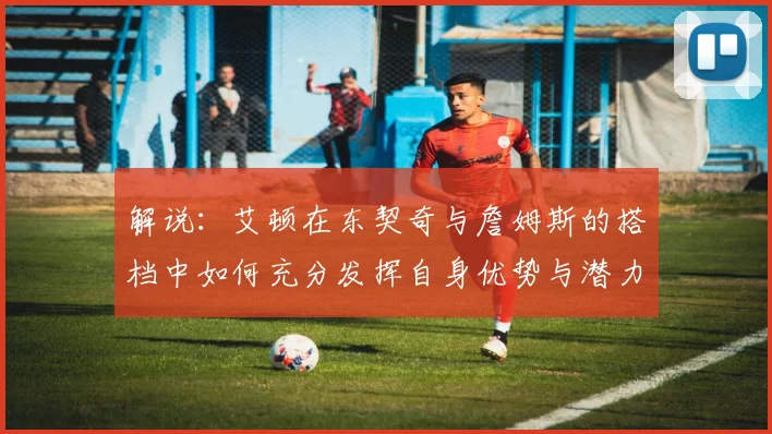 解说：艾顿在东契奇与詹姆斯的搭档中如何充分发挥自身优势与潜力