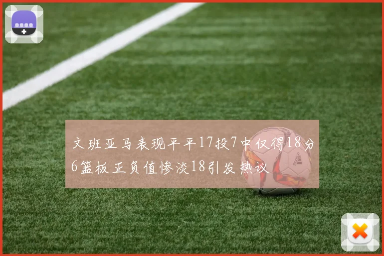 文班亚马表现平平17投7中仅得18分6篮板正负值惨淡18引发热议