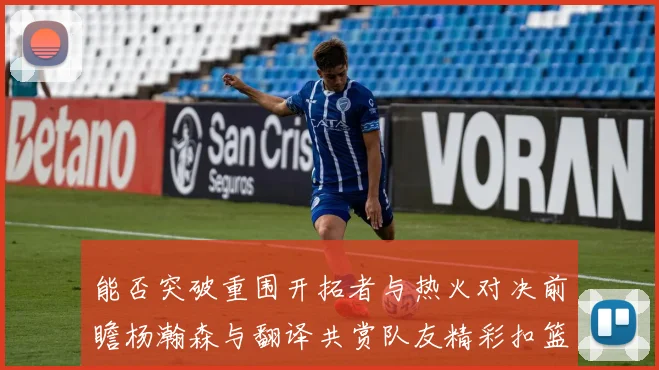 能否突破重围开拓者与热火对决前瞻杨瀚森与翻译共赏队友精彩扣篮瞬间