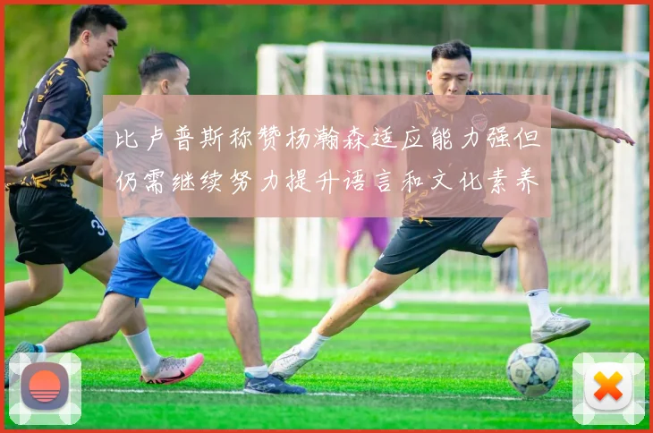 比卢普斯称赞杨瀚森适应能力强但仍需继续努力提升语言和文化素养