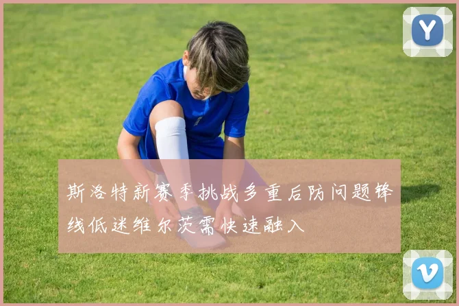 斯洛特新赛季挑战多重后防问题锋线低迷维尔茨需快速融入