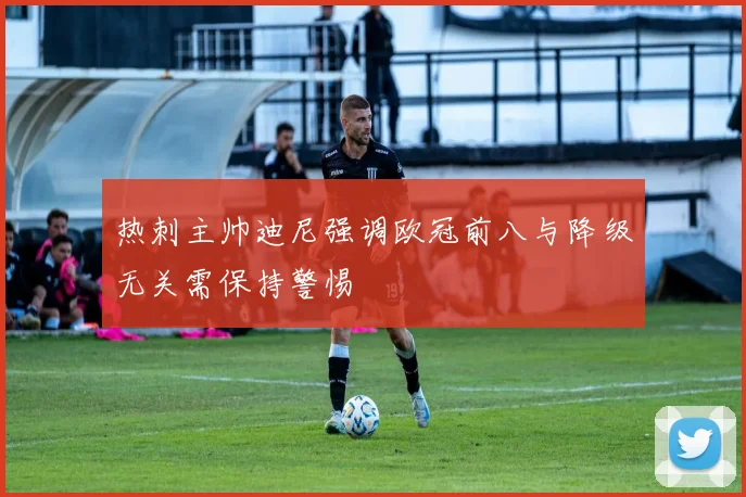 热刺主帅迪尼强调欧冠前八与降级无关需保持警惕