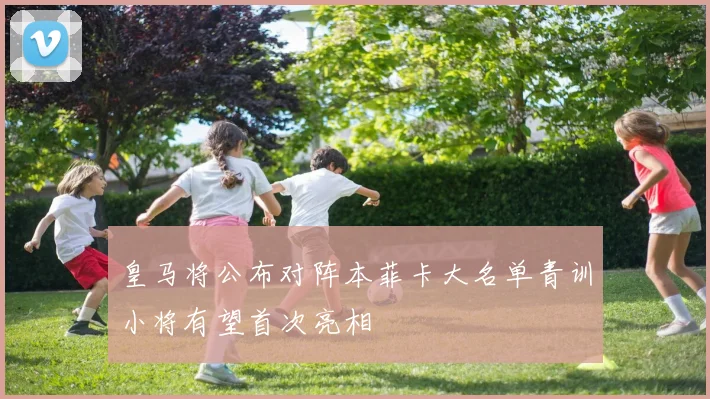 皇马将公布对阵本菲卡大名单青训小将有望首次亮相