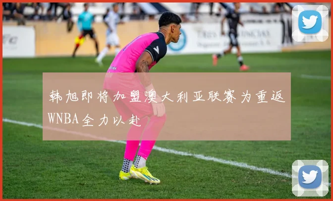 韩旭即将加盟澳大利亚联赛为重返WNBA全力以赴