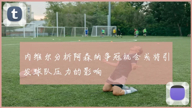 内维尔分析阿森纳争冠机会或将引发球队压力的影响
