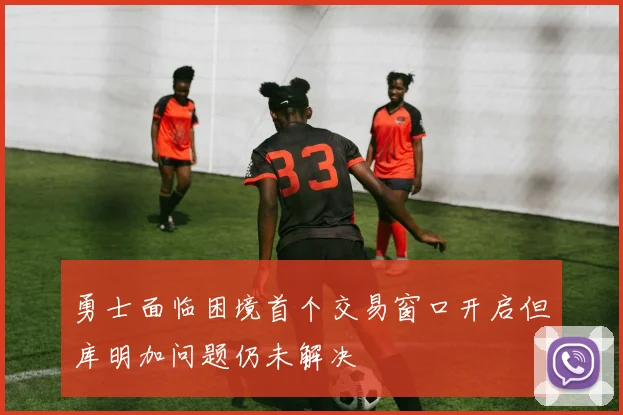 勇士面临困境首个交易窗口开启但库明加问题仍未解决